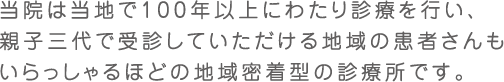 当院は当地で100年以上にわたり診療を行い、親子三代で受診していただける地域のが患者さんもいらっしゃるほどの地域密着型の診療所です。